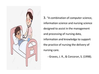 3. “A combination of computer science,
information science and nursing science
designed to assist in the management
and processing of nursing data,
information and knowledge to support
the practice of nursing the delivery of
nursing care.
- Graves, J. R., & Corcoran, S. (1998).
 