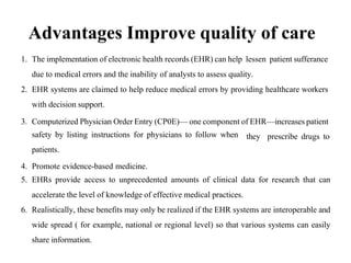 Advantages Improve quality of care
1. The implementation of electronic health records (EHR) can help lessen patient sufferance
due to medical errors and the inability of analysts to assess quality.
2. EHR systems are claimed to help reduce medical errors by providing healthcare workers
with decision support.
3. Computerized Physician Order Entry (CP0E)— one component of EHR—increases patient
safety by listing instructions for physicians to follow when
patients.
4. Promote evidence-based medicine.
they prescribe drugs to
5. EHRs provide access to unprecedented amounts of clinical data for research that can
accelerate the level of knowledge of effective medical practices.
6. Realistically, these benefits may only be realized if the EHR systems are interoperable and
wide spread ( for example, national or regional level) so that various systems can easily
share information.
 
