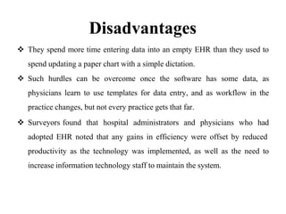 Disadvantages
 They spend more time entering data into an empty EHR than they used to
spend updating a paper chart with a simple dictation.
 Such hurdles can be overcome once the software has some data, as
physicians learn to use templates for data entry, and as workflow in the
practice changes, but not every practice gets that far.
 Surveyors found that hospital administrators and physicians who had
adopted EHR noted that any gains in efficiency were offset by reduced
productivity as the technology was implemented, as well as the need to
increase information technology staff to maintain the system.
 