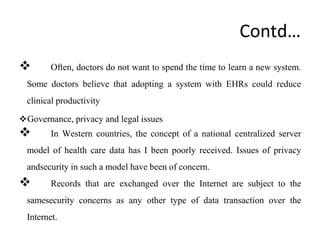 Contd…
 Often, doctors do not want to spend the time to learn a new system.
Some doctors believe that adopting a system with EHRs could reduce
clinical productivity
Governance, privacy and legal issues
 In Western countries, the concept of a national centralized server
model of health care data has I been poorly received. Issues of privacy
andsecurity in such a model have been of concern.
 Records that are exchanged over the Internet are subject to the
samesecurity concerns as any other type of data transaction over the
Internet.
 