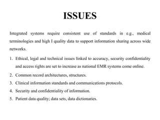 ISSUES
Integrated systems require consistent use of standards in e.g., medical
terminologies and high I quality data to support information sharing across wide
networks.
1. Ethical, legal and technical issues linked to accuracy, security confidentiality
and access rights are set to increase as national EMR systems come online.
2. Common record architectures, structures.
3. Clinical information standards and communications protocols.
4. Security and confidentiality of information.
5. Patient data quality; data sets, data dictionaries.
 