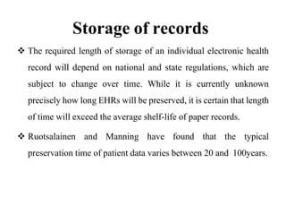 Storage of records
 The required length of storage of an individual electronic health
record will depend on national and state regulations, which are
subject to change over time. While it is currently unknown
precisely how long EHRs will be preserved, it is certain that length
of time will exceed the average shelf-life of paper records.
 Ruotsalainen and Manning have found that the typical
preservation time of patient data varies between 20 and 100years.
 