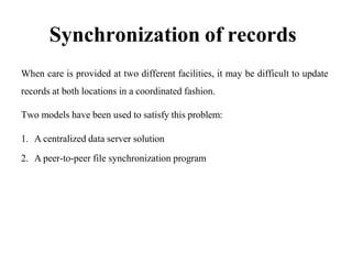 Synchronization of records
When care is provided at two different facilities, it may be difficult to update
records at both locations in a coordinated fashion.
Two models have been used to satisfy this problem:
1. A centralized data server solution
2. A peer-to-peer file synchronization program
 