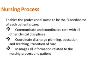 Nursing Process
Enables the professional nurse to be the "Coordinator
of each patient's care:
 Communicate and coordinates care with all
other clinical disciplines
 Coordinate discharge planning, education
and teaching, transition of care
 Manages all information related to the
nursing process and patient
 