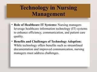 Technology in Nursing
Management
• Role of Healthcare IT Systems: Nursing managers
leverage healthcare information technology (IT) systems
to enhance efficiency, communication, and patient care
quality.
• Benefits and Challenges of Technology Adoption:
While technology offers benefits such as streamlined
documentation and improved communication, nursing
managers must address challenges.
 