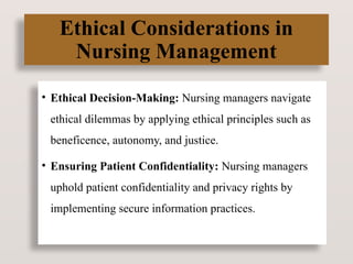 Ethical Considerations in
Nursing Management
• Ethical Decision-Making: Nursing managers navigate
ethical dilemmas by applying ethical principles such as
beneficence, autonomy, and justice.
• Ensuring Patient Confidentiality: Nursing managers
uphold patient confidentiality and privacy rights by
implementing secure information practices.
 