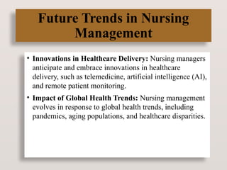 Future Trends in Nursing
Management
• Innovations in Healthcare Delivery: Nursing managers
anticipate and embrace innovations in healthcare
delivery, such as telemedicine, artificial intelligence (AI),
and remote patient monitoring.
• Impact of Global Health Trends: Nursing management
evolves in response to global health trends, including
pandemics, aging populations, and healthcare disparities.
 