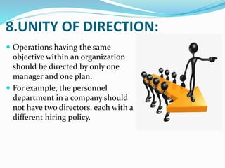 8.UNITY OF DIRECTION:
 Operations having the same
objective within an organization
should be directed by only one
manager and one plan.
 For example, the personnel
department in a company should
not have two directors, each with a
different hiring policy.
 