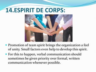 14.ESPIRIT DE CORPS:
 Promotion of team spirit brings the organization a feel
of unity. Small factors even help to develop this spirit.
 For this to happen, verbal communication should
sometimes be given priority over formal, written
communication whenever possible.
 