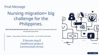 Final Message
Nursing migration= big
challenge for the
Philippines.
SDG 8: Decent Work & Economic Growth, emphasizing the need for sustainable employment
and equitable opportunities.
Together — policy makers, institutions, and nurses — we can build a future where:
✨ Nurses stay.✨
Healthcare grows.✨
Communities thrive.
 