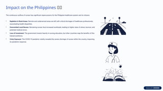 Impact on the Philippines 🇵🇭
The continuous outflow of nurses has significant repercussions for the Philippine healthcare system and its citizens.
• Depletion in Rural Areas: Remote and underserved areas are left with critical shortages of healthcare professionals,
exacerbating health disparities.
• Overworked Local Nurses: Remaining nurses face increased workloads, leading to higher rates of stress, burnout, and
potential medical errors.
• Loss of Investment: The government invests heavily in nursing education, but other countries reap the benefits of this
trained workforce.
• Crisis Exposure: The COVID-19 pandemic starkly revealed the severe shortage of nurses within the country, impacting
its pandemic response.
 