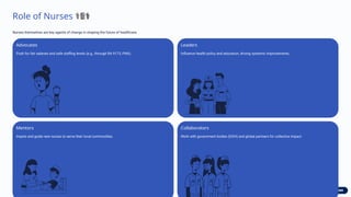 Role of Nurses 💪
‍
⚕️
‍
️‍
⚕
️
‍
⚕
️
‍
⚕
️
‍
⚕
️
‍
⚕
️
‍
⚕
️
‍
⚕
️
‍
⚕
️
‍
⚕
️
‍
⚕
️
‍
⚕
️
‍
⚕
️
‍
⚕️
Nurses themselves are key agents of change in shaping the future of healthcare.
Advocates
Push for fair salaries and safe staffing levels (e.g., through RA 9173, PNA).
Leaders
Influence health policy and education, driving systemic improvements.
Mentors
Inspire and guide new nurses to serve their local communities.
Collaborators
Work with government bodies (DOH) and global partners for collective impact.
 