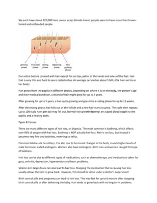 We each have about 120,000 hairs on our scalp; blonde-haired people seem to have more than brown-
haired and redheaded people.




Our entire body is covered with hair except for our lips, palms of the hands and soles of the feet. Hair
that is very thin and hard to see is called vellus. An average person has about 5 MILLION hairs on his or
her body!

Hair grows from the papilla in different phases. Depending on where it is on the body, the person’s age
and their medical condition, a strand of hair might grow for up to 5 years.

After growing for up to 5 years, a hair quits growing and goes into a resting phase for up to 12 weeks.

After the resting phase, hair falls out of the follicle and a new hair starts to grow. The cycle then repeats.
Up to 100 scalp hairs per day may fall out. Normal hair growth depends on a good blood supply to the
papilla and a healthy body.

Types & Causes

There are many different types of hair loss, or alopecia. The most common is baldness, which affects
over 95% of people with hair loss. Baldness is NOT actually hair loss. Hair is not lost, but instead it
becomes very fine and colorless, reverting to vellus.

Common baldness is hereditary. It is also due to hormonal changes in the body, mainly higher levels of
male hormones called androgens. Women also have androgens. Both men and women can get this type
of baldness.

Hair loss can be due to different types of medications, such as chemotherapy, and medications taken for
gout, arthritis, depression, hypertension and heart problems.

Vitamin A in large doses can also lead to hair loss. Stopping the medication that is causing hair loss
usually allows the hair to grow back. However, this should be done under a doctor’s supervision!

Birth control pills and pregnancy can lead to hair loss. This may last for up to 6 months after stopping
birth control pills or after delivering the baby. Hair tends to grow back with no long-term problems.
 