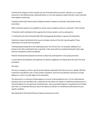 Treatment for alopecia areata includes the use of steroids either by mouth, injection or as a topical
ointment on the affected areas. Minoxidil lotions or a tar-like substance called anthralin cream may help
treat alopecia areata also.

In patients with more severe cases of alopecia areata or alopecia universalis, steroid pills may be
prescribed.

Other treatment options are available for severe cases of alopecia areata or universalis. These include:

• Treatment with medications that suppress the immune system, such as cyclosporine

• Treating the skin with ultraviolet light after having giving the patient a special oral medication

Sometimes topical medications that cause an allergic reaction in the skin may be applied. These
medications can jump start hair growth.

Treating alopecia depends on the underlying reason for the hair loss. For example, adding iron or
protein to the diet could lead to hair re-growth. In the cases where no medical treatments help, wigs
and hair transplants may be considered.

Patients should protect exposed areas from sunburn by covering them or by using sunscreens.

In cases where the eyelashes and eyebrows are absent, eyeglasses can help protect the eyes from dust
and debris.

Summary

Hair loss, or alopecia, can be a sign of serious diseases especially if the hair loss occurs rapidly. Effective
treatment is possible for only a small number of patients. Some hair loss patients may have to accept
baldness or cover it up with wigs or hair transplants.

This document is a summary of what appears on screen in NervousNurses.com. It is for informational
purposes and is not intended to be a substitute for the advice of a doctor or healthcare professional or a
recommendation for any particular treatment plan. Like any printed material, it may become out of date
over time. It is important that you rely on the advice of a doctor or a healthcare professional for your
specific condition.

Nursing Student Information Resource [www.nervousnurses.com]
 