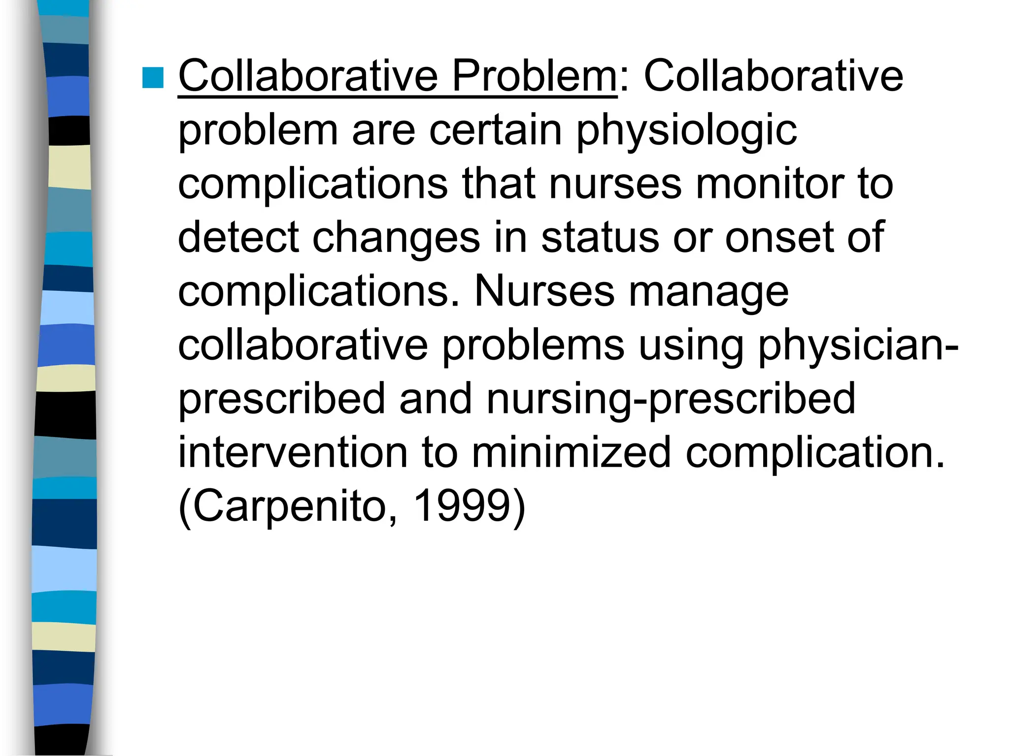  Collaborative Problem: Collaborative
problem are certain physiologic
complications that nurses monitor to
detect changes in status or onset of
complications. Nurses manage
collaborative problems using physician-
prescribed and nursing-prescribed
intervention to minimized complication.
(Carpenito, 1999)
 