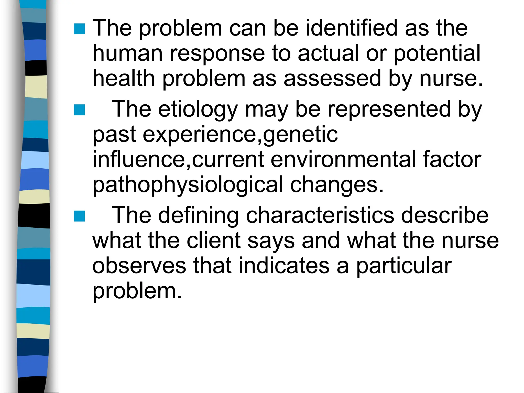  The problem can be identified as the
human response to actual or potential
health problem as assessed by nurse.
 The etiology may be represented by
past experience,genetic
influence,current environmental factor
pathophysiological changes.
 The defining characteristics describe
what the client says and what the nurse
observes that indicates a particular
problem.
 