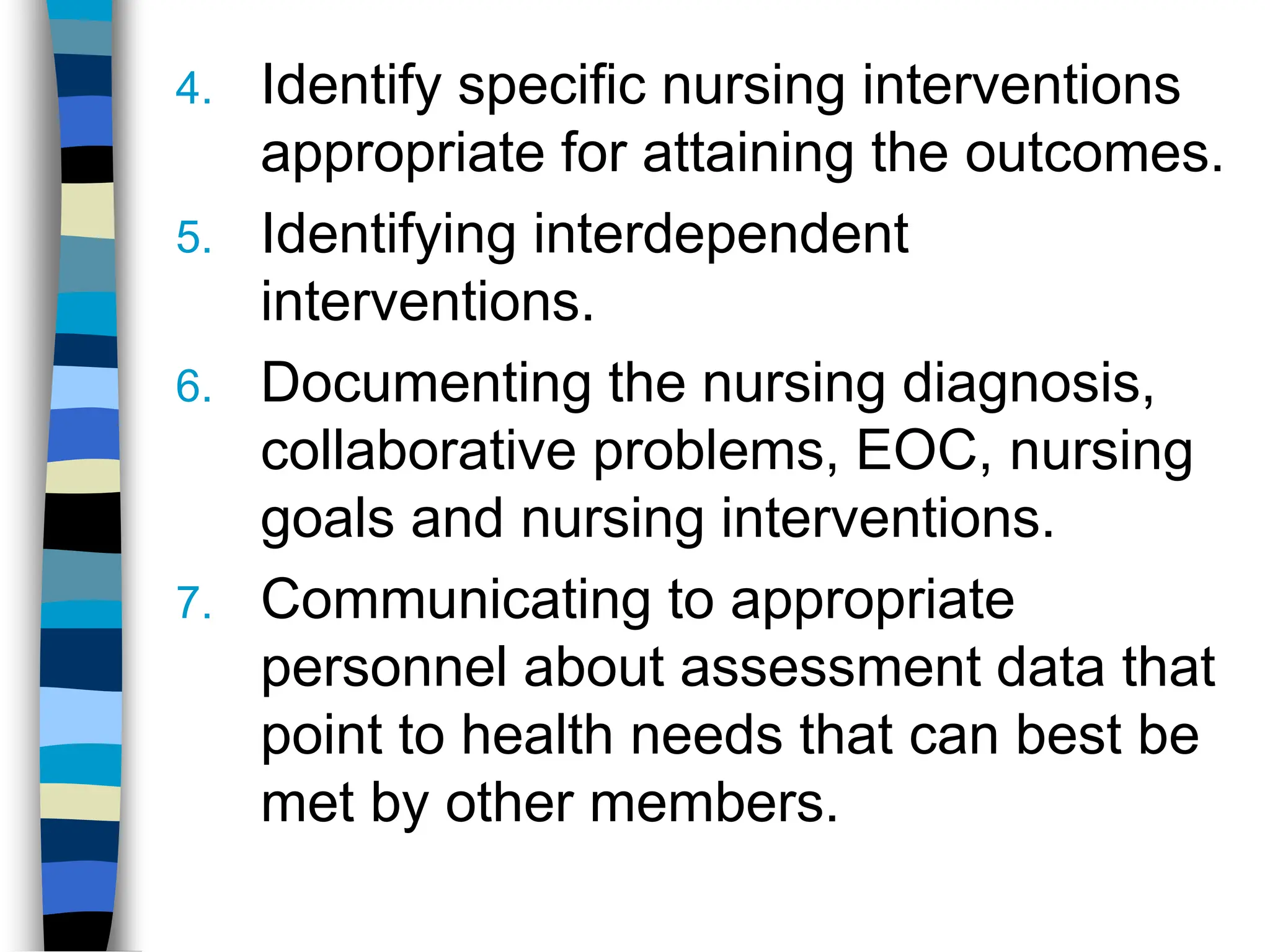 4. Identify specific nursing interventions
appropriate for attaining the outcomes.
5. Identifying interdependent
interventions.
6. Documenting the nursing diagnosis,
collaborative problems, EOC, nursing
goals and nursing interventions.
7. Communicating to appropriate
personnel about assessment data that
point to health needs that can best be
met by other members.
 
