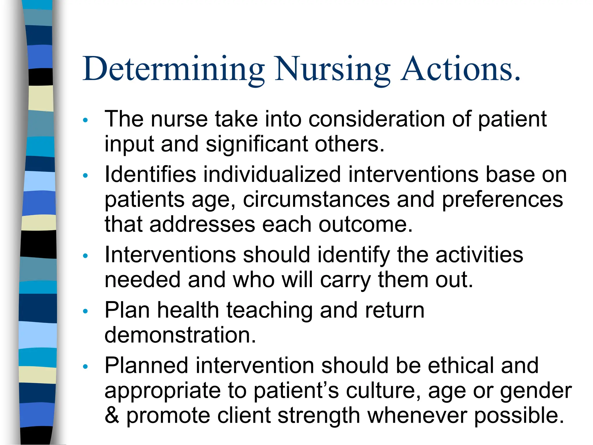 Determining Nursing Actions.
• The nurse take into consideration of patient
input and significant others.
• Identifies individualized interventions base on
patients age, circumstances and preferences
that addresses each outcome.
• Interventions should identify the activities
needed and who will carry them out.
• Plan health teaching and return
demonstration.
• Planned intervention should be ethical and
appropriate to patient’s culture, age or gender
& promote client strength whenever possible.
 