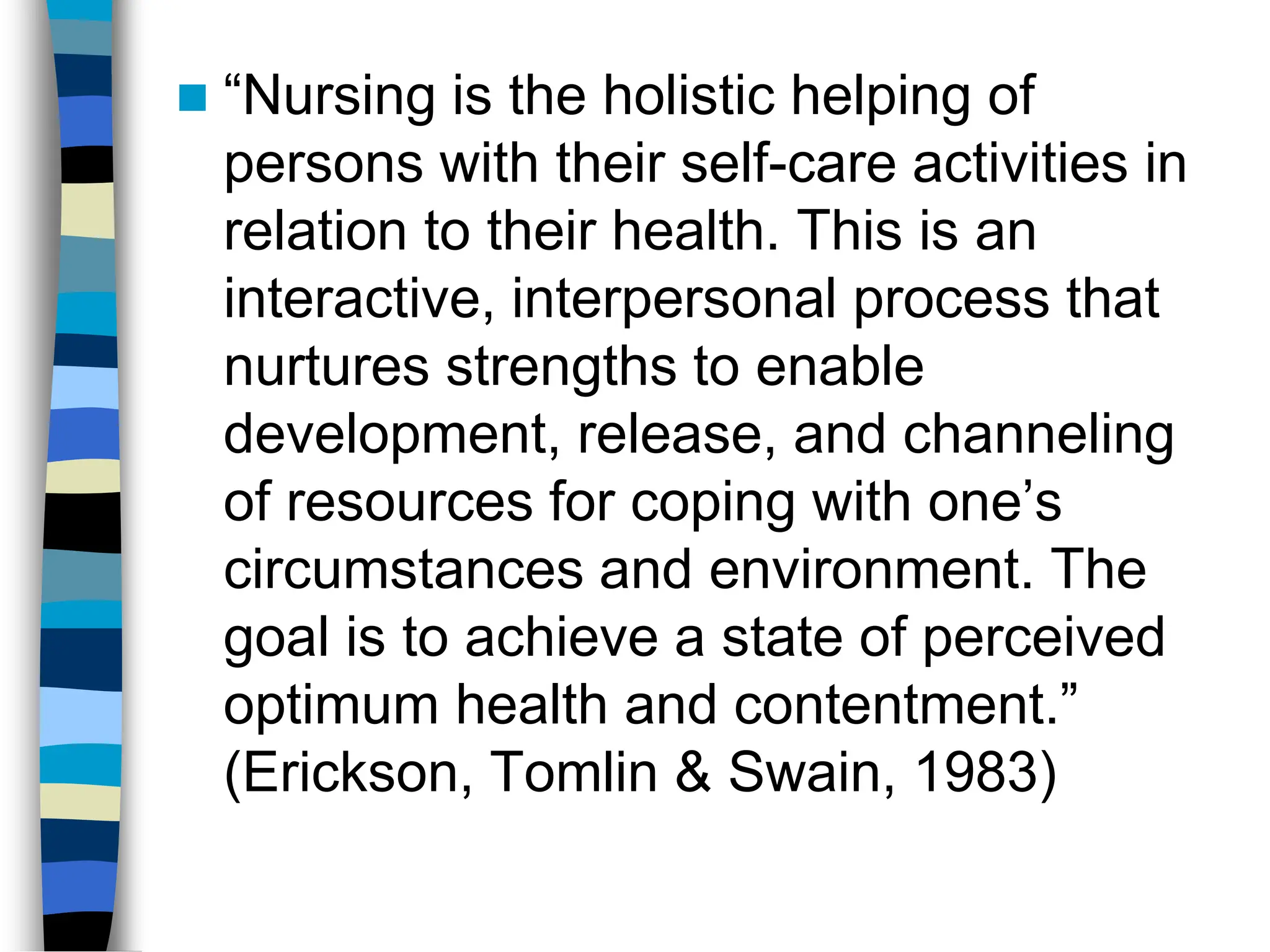  “Nursing is the holistic helping of
persons with their self-care activities in
relation to their health. This is an
interactive, interpersonal process that
nurtures strengths to enable
development, release, and channeling
of resources for coping with one’s
circumstances and environment. The
goal is to achieve a state of perceived
optimum health and contentment.”
(Erickson, Tomlin & Swain, 1983)
 