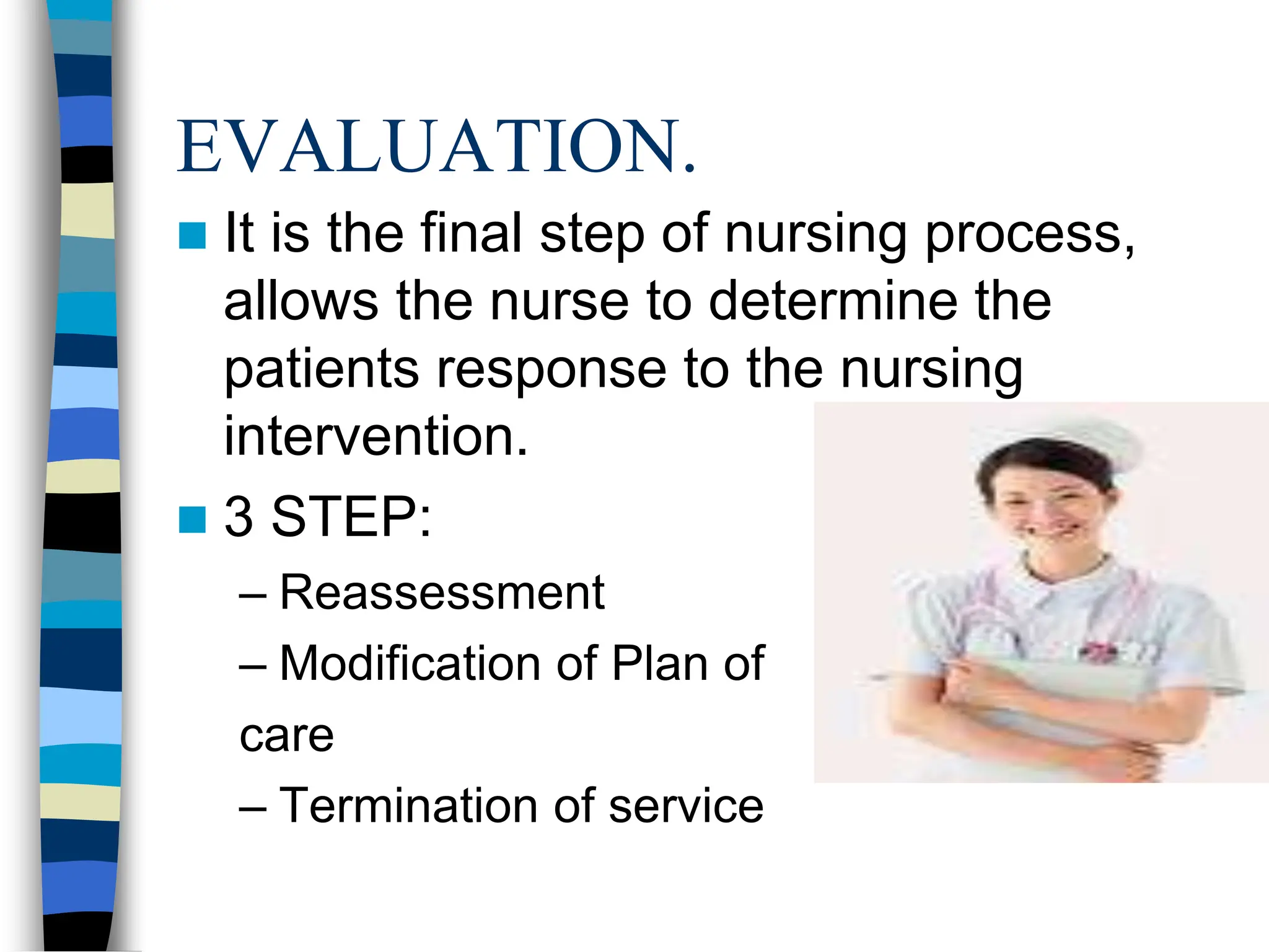 EVALUATION.
 It is the final step of nursing process,
allows the nurse to determine the
patients response to the nursing
intervention.
 3 STEP:
– Reassessment
– Modification of Plan of
care
– Termination of service
 