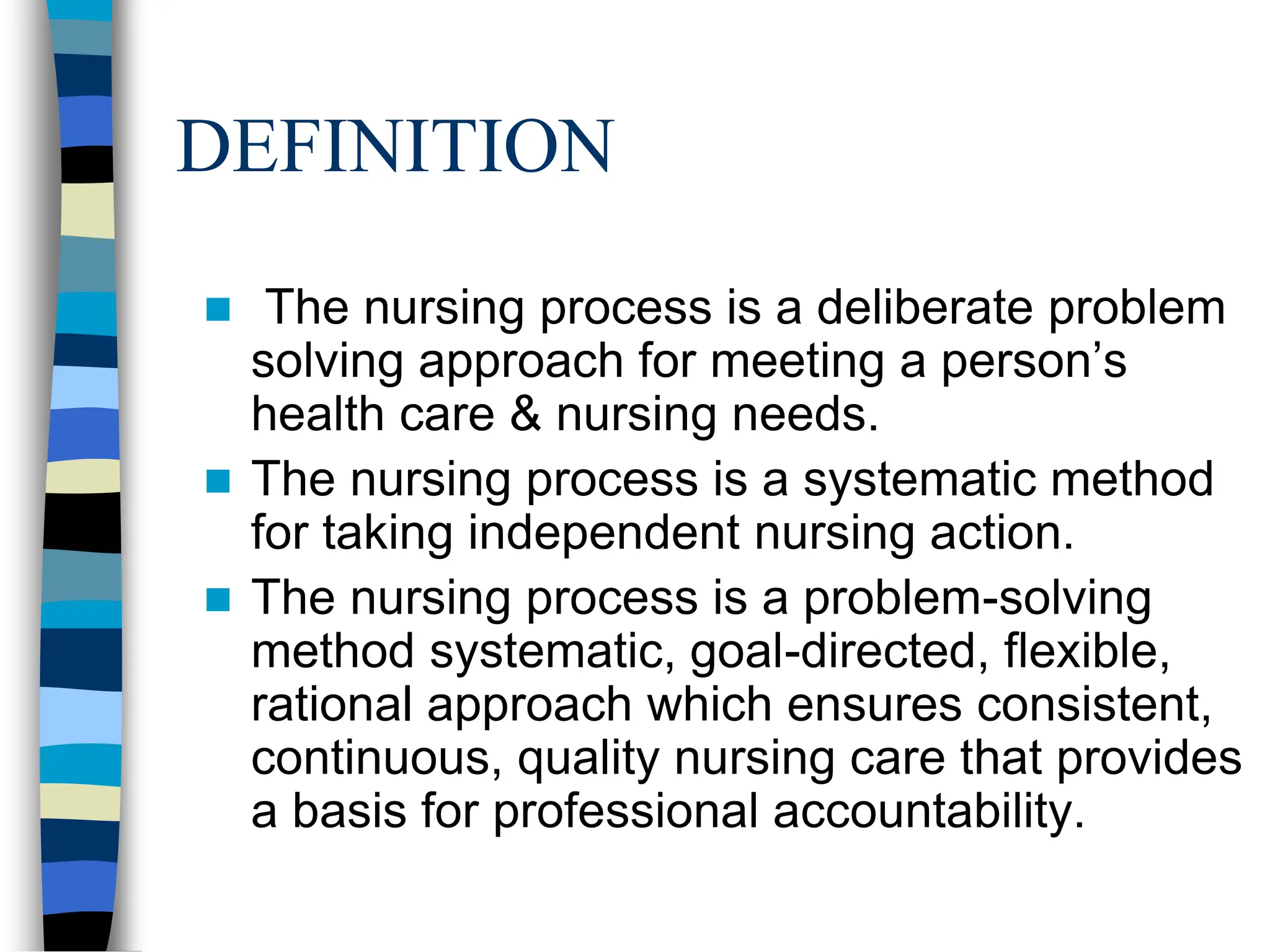 DEFINITION
 The nursing process is a deliberate problem
solving approach for meeting a person’s
health care & nursing needs.
 The nursing process is a systematic method
for taking independent nursing action.
 The nursing process is a problem-solving
method systematic, goal-directed, flexible,
rational approach which ensures consistent,
continuous, quality nursing care that provides
a basis for professional accountability.
 