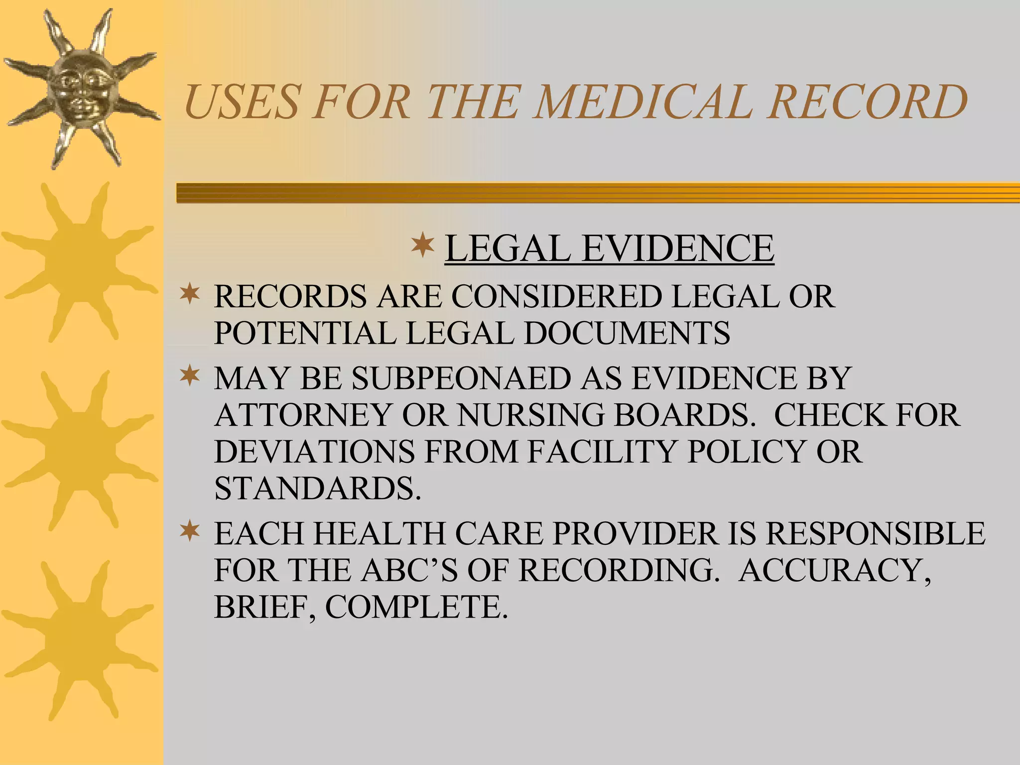 USES FOR THE MEDICAL RECORD LEGAL EVIDENCE RECORDS ARE CONSIDERED LEGAL OR POTENTIAL LEGAL DOCUMENTS MAY BE SUBPEONAED AS EVIDENCE BY ATTORNEY OR NURSING BOARDS.  CHECK FOR DEVIATIONS FROM FACILITY POLICY OR STANDARDS. EACH HEALTH CARE PROVIDER IS RESPONSIBLE FOR THE ABC’S OF RECORDING.  ACCURACY, BRIEF, COMPLETE. 
