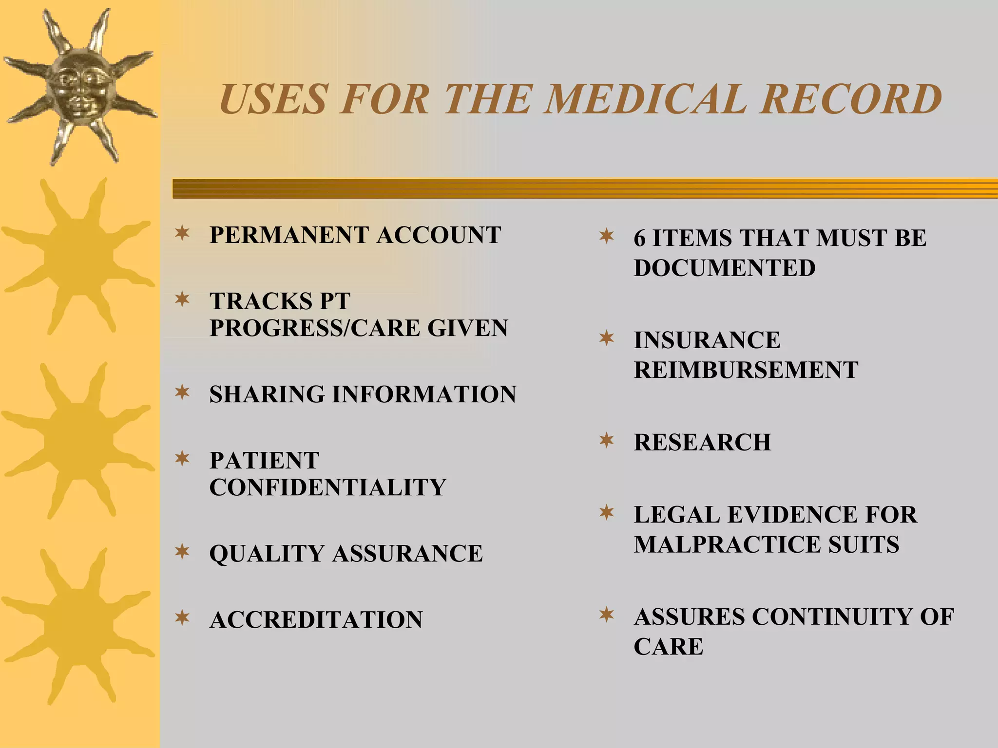 USES FOR THE MEDICAL RECORD PERMANENT ACCOUNT TRACKS PT PROGRESS/CARE GIVEN SHARING INFORMATION PATIENT CONFIDENTIALITY QUALITY ASSURANCE ACCREDITATION 6 ITEMS THAT MUST BE DOCUMENTED INSURANCE REIMBURSEMENT RESEARCH LEGAL EVIDENCE FOR MALPRACTICE SUITS ASSURES CONTINUITY OF CARE 
