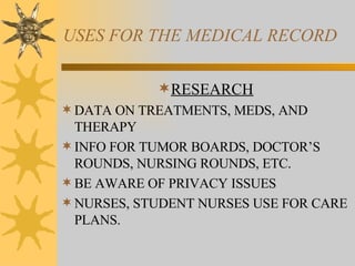 USES FOR THE MEDICAL RECORD RESEARCH DATA ON TREATMENTS, MEDS, AND THERAPY INFO FOR TUMOR BOARDS, DOCTOR’S ROUNDS, NURSING ROUNDS, ETC. BE AWARE OF PRIVACY ISSUES NURSES, STUDENT NURSES USE FOR CARE PLANS. 
