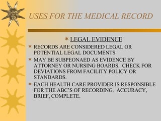 USES FOR THE MEDICAL RECORD LEGAL EVIDENCE RECORDS ARE CONSIDERED LEGAL OR POTENTIAL LEGAL DOCUMENTS MAY BE SUBPEONAED AS EVIDENCE BY ATTORNEY OR NURSING BOARDS.  CHECK FOR DEVIATIONS FROM FACILITY POLICY OR STANDARDS. EACH HEALTH CARE PROVIDER IS RESPONSIBLE FOR THE ABC’S OF RECORDING.  ACCURACY, BRIEF, COMPLETE. 