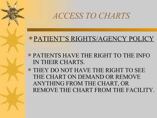 ACCESS TO CHARTS PATIENT’S RIGHTS/AGENCY POLICY PATIENTS HAVE THE RIGHT TO THE INFO IN THEIR CHARTS. THEY DO NOT HAVE THE RIGHT TO SEE THE CHART ON DEMAND OR REMOVE ANYTHING FROM THE CHART, OR REMOVE THE CHART FROM THE FACILITY. 