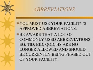 ABBREVIATIONS YOU MUST USE YOUR FACILITY’S APPROVED ABBREVIATIONS. BE AWARE THAT A LOT OF COMMONLY USED ABBREVIATIONS: EG. TID, BID, QOD, HS ARE NO LONGER ALLOWED AND SHOULD BE CURRENTLY BEING PHASED OUT OF YOUR FACILITY. 