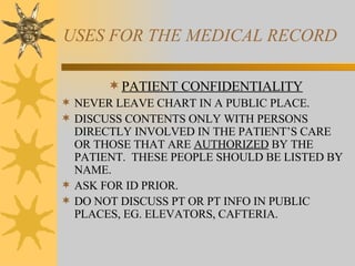 USES FOR THE MEDICAL RECORD PATIENT CONFIDENTIALITY NEVER LEAVE CHART IN A PUBLIC PLACE. DISCUSS CONTENTS ONLY WITH PERSONS DIRECTLY INVOLVED IN THE PATIENT’S CARE OR THOSE THAT ARE  AUTHORIZED  BY THE PATIENT.  THESE PEOPLE SHOULD BE LISTED BY NAME. ASK FOR ID PRIOR. DO NOT DISCUSS PT OR PT INFO IN PUBLIC PLACES, EG. ELEVATORS, CAFTERIA. 