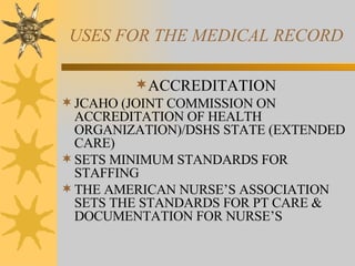 USES FOR THE MEDICAL RECORD ACCREDITATION JCAHO (JOINT COMMISSION ON ACCREDITATION OF HEALTH ORGANIZATION)/DSHS STATE (EXTENDED CARE) SETS MINIMUM STANDARDS FOR STAFFING THE AMERICAN NURSE’S ASSOCIATION SETS THE STANDARDS FOR PT CARE & DOCUMENTATION FOR NURSE’S 