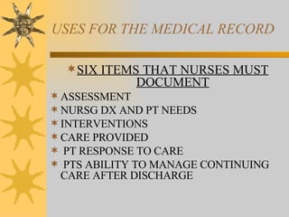 USES FOR THE MEDICAL RECORD SIX ITEMS THAT NURSES MUST DOCUMENT ASSESSMENT NURSG DX AND PT NEEDS INTERVENTIONS CARE PROVIDED PT RESPONSE TO CARE PTS ABILITY TO MANAGE CONTINUING CARE AFTER DISCHARGE 