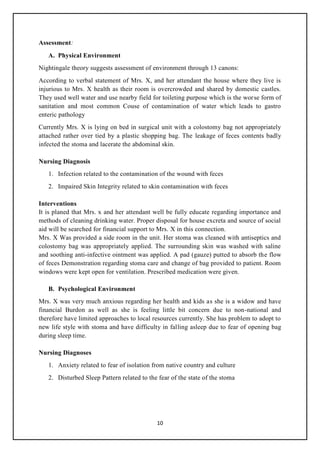 10
Assessment:
A. Physical Environment
Nightingale theory suggests assessment of environment through 13 canons:
According to verbal statement of Mrs. X, and her attendant the house where they live is
injurious to Mrs. X health as their room is overcrowded and shared by domestic castles.
They used well water and use nearby field for toileting purpose which is the worse form of
sanitation and most common Couse of contamination of water which leads to gastro
enteric pathology
Currently Mrs. X is lying on bed in surgical unit with a colostomy bag not appropriately
attached rather over tied by a plastic shopping bag. The leakage of feces contents badly
infected the stoma and lacerate the abdominal skin.
Nursing Diagnosis
1. Infection related to the contamination of the wound with feces
2. Impaired Skin Integrity related to skin contamination with feces
Interventions
It is planed that Mrs. x and her attendant well be fully educate regarding importance and
methods of cleaning drinking water. Proper disposal for house excreta and source of social
aid will be searched for financial support to Mrs. X in this connection.
Mrs. X Was provided a side room in the unit. Her stoma was cleaned with antiseptics and
colostomy bag was appropriately applied. The surrounding skin was washed with saline
and soothing anti-infective ointment was applied. A pad (gauze) putted to absorb the flow
of feces Demonstration regarding stoma care and change of bag provided to patient. Room
windows were kept open for ventilation. Prescribed medication were given.
B. Psychological Environment
Mrs. X was very much anxious regarding her health and kids as she is a widow and have
financial Burdon as well as she is feeling little bit concern due to non-national and
therefore have limited approaches to local resources currently. She has problem to adopt to
new life style with stoma and have difficulty in falling asleep due to fear of opening bag
during sleep time.
Nursing Diagnoses
1. Anxiety related to fear of isolation from native country and culture
2. Disturbed Sleep Pattern related to the fear of the state of the stoma
 