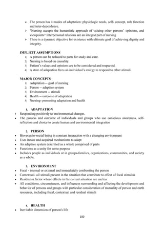 100
 The person has 4 modes of adaptation: physiologic needs, self- concept, role function
and inter-dependence.
 "Nursing accepts the humanistic approach of valuing other persons‘ opinions, and
viewpoints" Interpersonal relations are an integral part of nursing
 There is a dynamic objective for existence with ultimate goal of achieving dignity and
integrity.
IMPLICIT ASSUMPTIONS
1) A person can be reduced to parts for study and care.
2) Nursing is based on causality.
3) Patient‘s values and opinions are to be considered and respected.
4) A state of adaptation frees an individual‘s energy to respond to other stimuli.
MAJOR CONCEPTS
1) Adaptation -- goal of nursing
2) Person -- adaptive system
3) Environment -- stimuli
4) Health -- outcome of adaptation
5) Nursing- promoting adaptation and health
1. ADAPTATION
 Responding positively to environmental changes.
 The process and outcome of individuals and groups who use conscious awareness, self-
reflection and choice to create human and environmental integration
2. PERSON
 Bio-psycho-social being in constant interaction with a changing environment
 Uses innate and acquired mechanisms to adapt
 An adaptive system described as a whole comprised of parts
 Functions as a unity for some purpose
 Includes people as individuals or in groups-families, organizations, communities, and society
as a whole.
3. ENVIRONMENT
 Focal - internal or external and immediately confronting the person
 Contextual- all stimuli present in the situation that contribute to effect of focal stimulus
 Residual-a factor whose effects in the current situation are unclear
 All conditions, circumstances, and influences surrounding and affecting the development and
behavior of persons and groups with particular consideration of mutuality of person and earth
resources, including focal, contextual and residual stimuli
4. HEALTH
 Inevitable dimension of person's life
 