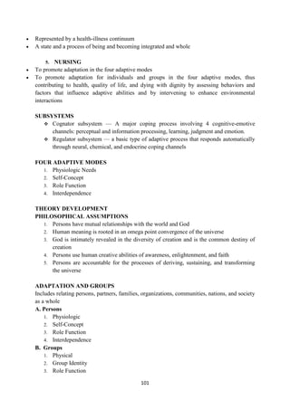 101
 Represented by a health-illness continuum
 A state and a process of being and becoming integrated and whole
5. NURSING
 To promote adaptation in the four adaptive modes
 To promote adaptation for individuals and groups in the four adaptive modes, thus
contributing to health, quality of life, and dying with dignity by assessing behaviors and
factors that influence adaptive abilities and by intervening to enhance environmental
interactions
SUBSYSTEMS
 Cognator subsystem — A major coping process involving 4 cognitive-emotive
channels: perceptual and information processing, learning, judgment and emotion.
 Regulator subsystem — a basic type of adaptive process that responds automatically
through neural, chemical, and endocrine coping channels
FOUR ADAPTIVE MODES
1. Physiologic Needs
2. Self-Concept
3. Role Function
4. Interdependence
THEORY DEVELOPMENT
PHILOSOPHICAL ASSUMPTIONS
1. Persons have mutual relationships with the world and God
2. Human meaning is rooted in an omega point convergence of the universe
3. God is intimately revealed in the diversity of creation and is the common destiny of
creation
4. Persons use human creative abilities of awareness, enlightenment, and faith
5. Persons are accountable for the processes of deriving, sustaining, and transforming
the universe
ADAPTATION AND GROUPS
Includes relating persons, partners, families, organizations, communities, nations, and society
as a whole
A. Persons
1. Physiologic
2. Self-Concept
3. Role Function
4. Interdependence
B. Groups
1. Physical
2. Group Identity
3. Role Function
 