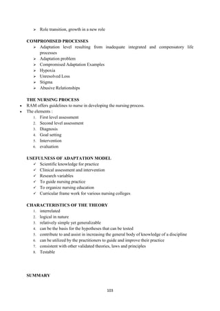 103
 Role transition, growth in a new role
COMPROMISED PROCESSES
 Adaptation level resulting from inadequate integrated and compensatory life
processes
 Adaptation problem
 Compromised Adaptation Examples
 Hypoxia
 Unresolved Loss
 Stigma
 Abusive Relationships
THE NURSING PROCESS
 RAM offers guidelines to nurse in developing the nursing process.
 The elements :
1. First level assessment
2. Second level assessment
3. Diagnosis
4. Goal setting
5. Intervention
6. evaluation
USEFULNESS OF ADAPTATION MODEL
 Scientific knowledge for practice
 Clinical assessment and intervention
 Research variables
 To guide nursing practice
 To organize nursing education
 Curricular frame work for various nursing colleges
CHARACTERISTICS OF THE THEORY
1. interrelated
2. logical in nature
3. relatively simple yet generalizable
4. can be the basis for the hypotheses that can be tested
5. contribute to and assist in increasing the general body of knowledge of a discipline
6. can be utilized by the practitioners to guide and improve their practice
7. consistent with other validated theories, laws and principles
8. Testable
SUMMARY
 