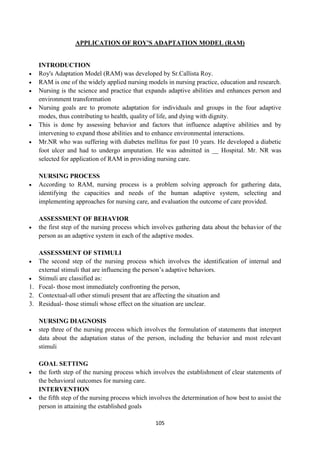105
APPLICATION OF ROY'S ADAPTATION MODEL (RAM)
INTRODUCTION
 Roy's Adaptation Model (RAM) was developed by Sr.Callista Roy.
 RAM is one of the widely applied nursing models in nursing practice, education and research.
 Nursing is the science and practice that expands adaptive abilities and enhances person and
environment transformation
 Nursing goals are to promote adaptation for individuals and groups in the four adaptive
modes, thus contributing to health, quality of life, and dying with dignity.
 This is done by assessing behavior and factors that influence adaptive abilities and by
intervening to expand those abilities and to enhance environmental interactions.
 Mr.NR who was suffering with diabetes mellitus for past 10 years. He developed a diabetic
foot ulcer and had to undergo amputation. He was admitted in __ Hospital. Mr. NR was
selected for application of RAM in providing nursing care.
NURSING PROCESS
 According to RAM, nursing process is a problem solving approach for gathering data,
identifying the capacities and needs of the human adaptive system, selecting and
implementing approaches for nursing care, and evaluation the outcome of care provided.
ASSESSMENT OF BEHAVIOR
 the first step of the nursing process which involves gathering data about the behavior of the
person as an adaptive system in each of the adaptive modes.
ASSESSMENT OF STIMULI
 The second step of the nursing process which involves the identification of internal and
external stimuli that are influencing the person‘s adaptive behaviors.
 Stimuli are classified as:
1. Focal- those most immediately confronting the person,
2. Contextual-all other stimuli present that are affecting the situation and
3. Residual- those stimuli whose effect on the situation are unclear.
NURSING DIAGNOSIS
 step three of the nursing process which involves the formulation of statements that interpret
data about the adaptation status of the person, including the behavior and most relevant
stimuli
GOAL SETTING
 the forth step of the nursing process which involves the establishment of clear statements of
the behavioral outcomes for nursing care.
INTERVENTION
 the fifth step of the nursing process which involves the determination of how best to assist the
person in attaining the established goals
 