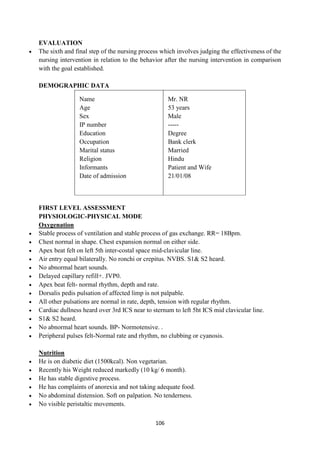106
EVALUATION
 The sixth and final step of the nursing process which involves judging the effectiveness of the
nursing intervention in relation to the behavior after the nursing intervention in comparison
with the goal established.
DEMOGRAPHIC DATA
Name
Age
Sex
IP number
Education
Occupation
Marital status
Religion
Informants
Date of admission
Mr. NR
53 years
Male
-----
Degree
Bank clerk
Married
Hindu
Patient and Wife
21/01/08
FIRST LEVEL ASSESSMENT
PHYSIOLOGIC-PHYSICAL MODE
Oxygenation
 Stable process of ventilation and stable process of gas exchange. RR= 18Bpm.
 Chest normal in shape. Chest expansion normal on either side.
 Apex beat felt on left 5th inter-costal space mid-clavicular line.
 Air entry equal bilaterally. No ronchi or crepitus. NVBS. S1& S2 heard.
 No abnormal heart sounds.
 Delayed capillary refill+. JVP0.
 Apex beat felt- normal rhythm, depth and rate.
 Dorsalis pedis pulsation of affected limp is not palpable.
 All other pulsations are normal in rate, depth, tension with regular rhythm.
 Cardiac dullness heard over 3rd ICS near to sternum to left 5ht ICS mid clavicular line.
 S1& S2 heard.
 No abnormal heart sounds. BP- Normotensive. .
 Peripheral pulses felt-Normal rate and rhythm, no clubbing or cyanosis.
Nutrition
 He is on diabetic diet (1500kcal). Non vegetarian.
 Recently his Weight reduced markedly (10 kg/ 6 month).
 He has stable digestive process.
 He has complaints of anorexia and not taking adequate food.
 No abdominal distension. Soft on palpation. No tenderness.
 No visible peristaltic movements.
 
