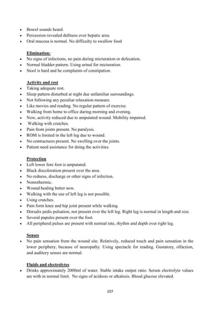 107
 Bowel sounds heard.
 Percussion revealed dullness over hepatic area.
 Oral mucosa is normal. No difficulty to swallow food
Elimination:
 No signs of infections, no pain during micturation or defecation.
 Normal bladder pattern. Using urinal for micturation.
 Stool is hard and he complaints of constipation.
Activity and rest
 Taking adequate rest.
 Sleep pattern disturbed at night due unfamiliar surroundings.
 Not following any peculiar relaxation measure.
 Like movies and reading. No regular pattern of exercise.
 Walking from home to office during morning and evening.
 Now, activity reduced due to amputated wound. Mobility impaired.
 Walking with crutches.
 Pain from joints present. No paralysis.
 ROM is limited in the left leg due to wound.
 No contractures present. No swelling over the joints.
 Patient need assistance for doing the activities.
Protection
 Left lower fore foot is amputated.
 Black discoloration present over the area.
 No redness, discharge or other signs of infection.
 Nomothermic.
 Wound healing better now.
 Walking with the use of left leg is not possible.
 Using crutches.
 Pain form knee and hip joint present while walking.
 Dorsalis pedis pulsation, not present over the left leg. Right leg is normal in length and size.
 Several papules present over the foot.
 All peripheral pulses are present with normal rate, rhythm and depth over right leg.
Senses
 No pain sensation from the wound site. Relatively, reduced touch and pain sensation in the
lower periphery; because of neuropathy. Using spectacle for reading. Gustatory, olfaction,
and auditory senses are normal.
Fluids and electrolytes
 Drinks approximately 2000ml of water. Stable intake output ratio. Serum electrolyte values
are with in normal limit. No signs of acidosis or alkalosis. Blood glucose elevated.
 