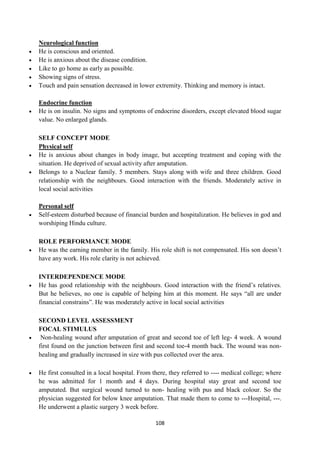 108
Neurological function
 He is conscious and oriented.
 He is anxious about the disease condition.
 Like to go home as early as possible.
 Showing signs of stress.
 Touch and pain sensation decreased in lower extremity. Thinking and memory is intact.
Endocrine function
 He is on insulin. No signs and symptoms of endocrine disorders, except elevated blood sugar
value. No enlarged glands.
SELF CONCEPT MODE
Physical self
 He is anxious about changes in body image, but accepting treatment and coping with the
situation. He deprived of sexual activity after amputation.
 Belongs to a Nuclear family. 5 members. Stays along with wife and three children. Good
relationship with the neighbours. Good interaction with the friends. Moderately active in
local social activities
Personal self
 Self-esteem disturbed because of financial burden and hospitalization. He believes in god and
worshiping Hindu culture.
ROLE PERFORMANCE MODE
 He was the earning member in the family. His role shift is not compensated. His son doesn‘t
have any work. His role clarity is not achieved.
INTERDEPENDENCE MODE
 He has good relationship with the neighbours. Good interaction with the friend‘s relatives.
But he believes, no one is capable of helping him at this moment. He says ―all are under
financial constrains‖. He was moderately active in local social activities
SECOND LEVEL ASSESSMENT
FOCAL STIMULUS
 Non-healing wound after amputation of great and second toe of left leg- 4 week. A wound
first found on the junction between first and second toe-4 month back. The wound was non-
healing and gradually increased in size with pus collected over the area.
 He first consulted in a local hospital. From there, they referred to ---- medical college; where
he was admitted for 1 month and 4 days. During hospital stay great and second toe
amputated. But surgical wound turned to non- healing with pus and black colour. So the
physician suggested for below knee amputation. That made them to come to ---Hospital, ---.
He underwent a plastic surgery 3 week before.
 