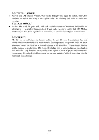 109
CONTEXTUAL STIMULI
 Known case DM for past 10 years. Was on oral hypoglycemic agent for initial 2 years, but
switched to insulin and using it for 8 years now. Not wearing foot wear in house and
premises.
RESIDUAL STIMULI
 He had TB attack 10 year back, and took complete course of treatment. Previously, he
admitted in ---Hospital for leg pain about 4 year back. . Mother‘s brother had DM. Mother
had history of PTB. He is a graduate in humanities, no special knowledge on health matters.
CONCLUSION
Mr.NR who was suffering with diabetes mellitus for past 10 years. Diabetic foot ulcer and
recent amputation made his life more stressful. Nursing care of this patient based on Roy's
adaptation model provided had a dramatic change in his condition. Wound started healing
and he planned to discharge on 25th April. He studied how to use crutches and mobilized at
least twice in a day. Patient‘s anxiety reduced to a great extends by proper explanation and
reassurance. He gained good knowledge on various aspect of diabetic foot ulcer for the
future self-care activities.
 