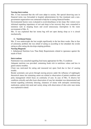 11
Nursing Intervention
Mrs. X was reassured that she will soon adapt to society. Her special deserving case in
financial terms was forwarded to hospital administration for free treatment and a non-
government organization was contacted to help her in easing financial burden.
Environmental factors were evaluated to avoid disturbance in her sleep. Her visitors were
informed regarding importance of rest and sleep in her recovery they were counseled to
minimize rush in sleeping hours and avoid unnecessary interruption in the room
environment of Mrs. X.
Mrs. X was explained that her stoma bag will not open during sleep as it is closed
mechanically.
C. Nutritional Status
Mrs. X was underweight she lost weight significantly in the last three weeks. Due to fear
of colostomy problem she was afraid of eating as according to her attendant she avoids
eating as after eating she develops empting problem.
Nursing Diagnosis
1. Imbalanced Nutrition Less Than Body Requirements related to ignorance against the
needs of food.
Interventions
Nutritionist was consulted regarding food menu appropriate for Mrs. X condition
Adequate nutrition was provided: containing foods rich in nutritious values and less in
gastro enteric troubles.
Client was motivated for eating and reassured not spare food due to fear of causing
trouble.
Beside systematic care given through nursing process under the influence of nightingale
theoretical stance her remaining canon are related to observation of patient condition and
petty management which focus on continuity of care. In case of Mrs. X observe her
condition critically and after keen observation of case her attendant was demonstrated and
trained regarding colostomy dressing, cleanness of stoma with antiseptic moisturizing
medication, patient diet need and variety along with observation of skin color near stoma
was explained in detail.
 