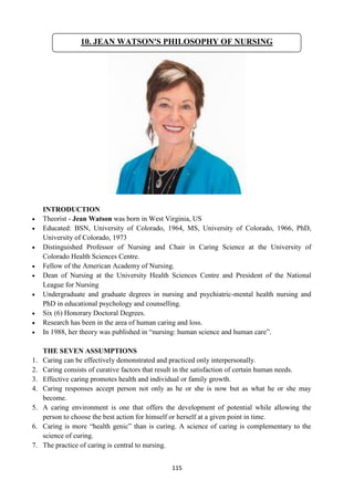 115
INTRODUCTION
 Theorist - Jean Watson was born in West Virginia, US
 Educated: BSN, University of Colorado, 1964, MS, University of Colorado, 1966, PhD,
University of Colorado, 1973
 Distinguished Professor of Nursing and Chair in Caring Science at the University of
Colorado Health Sciences Centre.
 Fellow of the American Academy of Nursing.
 Dean of Nursing at the University Health Sciences Centre and President of the National
League for Nursing
 Undergraduate and graduate degrees in nursing and psychiatric-mental health nursing and
PhD in educational psychology and counselling.
 Six (6) Honorary Doctoral Degrees.
 Research has been in the area of human caring and loss.
 In 1988, her theory was published in ―nursing: human science and human care‖.
THE SEVEN ASSUMPTIONS
1. Caring can be effectively demonstrated and practiced only interpersonally.
2. Caring consists of curative factors that result in the satisfaction of certain human needs.
3. Effective caring promotes health and individual or family growth.
4. Caring responses accept person not only as he or she is now but as what he or she may
become.
5. A caring environment is one that offers the development of potential while allowing the
person to choose the best action for himself or herself at a given point in time.
6. Caring is more ―health genic‖ than is curing. A science of caring is complementary to the
science of curing.
7. The practice of caring is central to nursing.
10. JEAN WATSON'S PHILOSOPHY OF NURSING
 