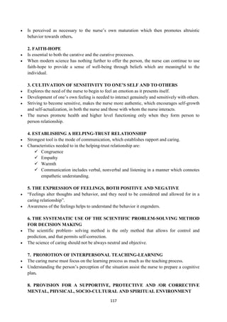117
 Is perceived as necessary to the nurse‘s own maturation which then promotes altruistic
behavior towards others.
2. FAITH-HOPE
 Is essential to both the carative and the curative processes.
 When modern science has nothing further to offer the person, the nurse can continue to use
faith-hope to provide a sense of well-being through beliefs which are meaningful to the
individual.
3. CULTIVATION OF SENSITIVITY TO ONE’S SELF AND TO OTHERS
 Explores the need of the nurse to begin to feel an emotion as it presents itself.
 Development of one‘s own feeling is needed to interact genuinely and sensitively with others.
 Striving to become sensitive, makes the nurse more authentic, which encourages self-growth
and self-actualization, in both the nurse and those with whom the nurse interacts.
 The nurses promote health and higher level functioning only when they form person to
person relationship.
4. ESTABLISHING A HELPING-TRUST RELATIONSHIP
 Strongest tool is the mode of communication, which establishes rapport and caring.
 Characteristics needed to in the helping-trust relationship are:
 Congruence
 Empathy
 Warmth
 Communication includes verbal, nonverbal and listening in a manner which connotes
empathetic understanding.
5. THE EXPRESSION OF FEELINGS, BOTH POSITIVE AND NEGATIVE
 ―Feelings alter thoughts and behavior, and they need to be considered and allowed for in a
caring relationship‖.
 Awareness of the feelings helps to understand the behavior it engenders.
6. THE SYSTEMATIC USE OF THE SCIENTIFIC PROBLEM-SOLVING METHOD
FOR DECISION MAKING
 The scientific problem- solving method is the only method that allows for control and
prediction, and that permits self-correction.
 The science of caring should not be always neutral and objective.
7. PROMOTION OF INTERPERSONAL TEACHING-LEARNING
 The caring nurse must focus on the learning process as much as the teaching process.
 Understanding the person‘s perception of the situation assist the nurse to prepare a cognitive
plan.
8. PROVISION FOR A SUPPORTIVE, PROTECTIVE AND /OR CORRECTIVE
MENTAL, PHYSICAL, SOCIO-CULTURAL AND SPIRITUAL ENVIRONMENT
 
