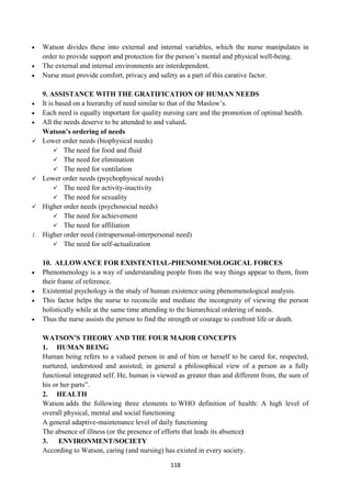 118
 Watson divides these into external and internal variables, which the nurse manipulates in
order to provide support and protection for the person‘s mental and physical well-being.
 The external and internal environments are interdependent.
 Nurse must provide comfort, privacy and safety as a part of this carative factor.
9. ASSISTANCE WITH THE GRATIFICATION OF HUMAN NEEDS
 It is based on a hierarchy of need similar to that of the Maslow‘s.
 Each need is equally important for quality nursing care and the promotion of optimal health.
 All the needs deserve to be attended to and valued.
Watson’s ordering of needs
 Lower order needs (biophysical needs)
 The need for food and fluid
 The need for elimination
 The need for ventilation
 Lower order needs (psychophysical needs)
 The need for activity-inactivity
 The need for sexuality
 Higher order needs (psychosocial needs)
 The need for achievement
 The need for affiliation
1. Higher order need (intrapersonal-interpersonal need)
 The need for self-actualization
10. ALLOWANCE FOR EXISTENTIAL-PHENOMENOLOGICAL FORCES
 Phenomenology is a way of understanding people from the way things appear to them, from
their frame of reference.
 Existential psychology is the study of human existence using phenomenological analysis.
 This factor helps the nurse to reconcile and mediate the incongruity of viewing the person
holistically while at the same time attending to the hierarchical ordering of needs.
 Thus the nurse assists the person to find the strength or courage to confront life or death.
WATSON’S THEORY AND THE FOUR MAJOR CONCEPTS
1. HUMAN BEING
Human being refers to a valued person in and of him or herself to be cared for, respected,
nurtured, understood and assisted; in general a philosophical view of a person as a fully
functional integrated self. He, human is viewed as greater than and different from, the sum of
his or her parts‖.
2. HEALTH
Watson adds the following three elements to WHO definition of health: A high level of
overall physical, mental and social functioning
A general adaptive-maintenance level of daily functioning
The absence of illness (or the presence of efforts that leads its absence)
3. ENVIRONMENT/SOCIETY
According to Watson, caring (and nursing) has existed in every society.
 