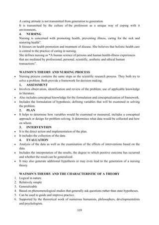 119
A caring attitude is not transmitted from generation to generation.
It is transmitted by the culture of the profession as a unique way of coping with it
environment.
4. NURSING
Nursing is concerned with promoting health, preventing illness, caring for the sick and
restoring health‖.
It focuses on health promotion and treatment of disease. She believes that holistic health care
is central to the practice of caring in nursing.
She defines nursing as “A human science of persons and human health-illness experiences
that are mediated by professional, personal, scientific, aesthetic and ethical human
transactions‖.
WATSON’S THEORY AND NURSING PROCESS
 Nursing process contains the same steps as the scientific research process. They both try to
solve a problem. Both provide a framework for decision making.
1. ASSESSMENT
 Involves observation, identification and review of the problem; use of applicable knowledge
in literature.
 Also includes conceptual knowledge for the formulation and conceptualization of framework.
 Includes the formulation of hypothesis; defining variables that will be examined in solving
the problem.
2. PLAN
 It helps to determine how variables would be examined or measured; includes a conceptual
approach or design for problem solving. It determines what data would be collected and how
on whom.
3. INTERVENTION
 It is the direct action and implementation of the plan.
 It includes the collection of the data.
4. EVALUATION
 Analysis of the data as well as the examination of the effects of interventions based on the
data.
 Includes the interpretation of the results, the degree to which positive outcome has occurred
and whether the result can be generalized.
 It may also generate additional hypothesis or may even lead to the generation of a nursing
theory.
WATSON’S THEORY AND THE CHARACTERISTIC OF A THEORY
1. Logical in nature.
2. Relatively simple
3. Generalizable
4. Based on phenomenological studies that generally ask questions rather than state hypotheses.
5. Can be used to guide and improve practice.
6. Supported by the theoretical work of numerous humanists, philosophers, developmentalists
and psychologists.
 
