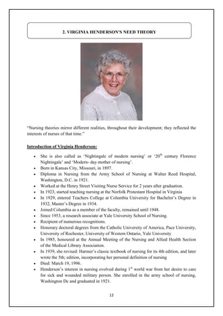12
―Nursing theories mirror different realities, throughout their development; they reflected the
interests of nurses of that time.‖
Introduction of Virginia Henderson:
 She is also called as ‗Nightingale of modern nursing‘ or ‗20th
century Florence
Nightingale‘ and ‗Modern- day mother of nursing‘.
 Born in Kansas City, Missouri, in 1897.
 Diploma in Nursing from the Army School of Nursing at Walter Reed Hospital,
Washington, D.C. in 1921.
 Worked at the Henry Street Visiting Nurse Service for 2 years after graduation.
 In 1923, started teaching nursing at the Norfolk Protestant Hospital in Virginia
 In 1929, entered Teachers College at Columbia University for Bachelor‘s Degree in
1932, Master‘s Degree in 1934.
 Joined Columbia as a member of the faculty, remained until 1948.
 Since 1953, a research associate at Yale University School of Nursing.
 Recipient of numerous recognitions.
 Honorary doctoral degrees from the Catholic University of America, Pace University,
University of Rochester, University of Western Ontario, Yale University
 In 1985, honoured at the Annual Meeting of the Nursing and Allied Health Section
of the Medical Library Association.
 In 1939, she revised: Harmer‘s classic textbook of nursing for its 4th edition, and later
wrote the 5th; edition, incorporating her personal definition of nursing
 Died: March 19, 1996.
 Henderson‘s interest in nursing evolved during 1st
world war from her desire to care
for sick and wounded military person. She enrolled in the army school of nursing,
Washington Dc and graduated in 1921.
2. VIRGINIA HENDERSON'S NEED THEORY
 
