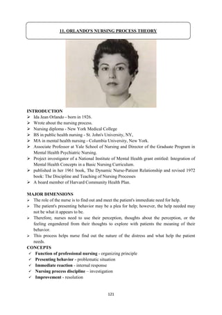 121
INTRODUCTION
 Ida Jean Orlando - born in 1926.
 Wrote about the nursing process.
 Nursing diploma - New York Medical College
 BS in public health nursing - St. John's University, NY,
 MA in mental health nursing - Columbia University, New York.
 Associate Professor at Yale School of Nursing and Director of the Graduate Program in
Mental Health Psychiatric Nursing.
 Project investigator of a National Institute of Mental Health grant entitled: Integration of
Mental Health Concepts in a Basic Nursing Curriculum.
 published in her 1961 book, The Dynamic Nurse-Patient Relationship and revised 1972
book: The Discipline and Teaching of Nursing Processes
 A board member of Harvard Community Health Plan.
MAJOR DIMENSIONS
 The role of the nurse is to find out and meet the patient's immediate need for help.
 The patient's presenting behavior may be a plea for help; however, the help needed may
not be what it appears to be.
 Therefore, nurses need to use their perception, thoughts about the perception, or the
feeling engendered from their thoughts to explore with patients the meaning of their
behavior.
 This process helps nurse find out the nature of the distress and what help the patient
needs.
CONCEPTS
 Function of professional nursing - organizing principle
 Presenting behavior - problematic situation
 Immediate reaction - internal response
 Nursing process discipline – investigation
 Improvement - resolution
11. ORLANDO'S NURSING PROCESS THEORY
 